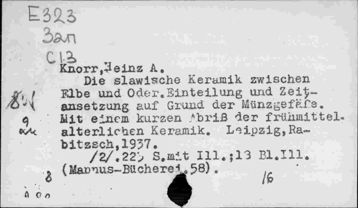 ﻿Е323

Knorr,3einz А.
Die slawische Keramik zwischen Elbe und Oder.Einteilung und Zei£-ansetzung auf Grund der Münzgefäfe. Mit einem kurzen ?briß der fi'ühmittel-alterlichen Keramik. Leipzig,Ra-bitzsch,1937.
/2/.22> S.mit Ill.;13 Dl.Ill. (Marnus-Büchere^58) .
A On